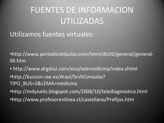 FUENTES DE INFORMACION UTILIZADAS Utilizamos fuentes virtuales: http://www.periodicoelpulso.com/html/dic02/general/general-06.htm   http://www.drgdiaz.com/eco/telemedicina/index.shtml http://buscon.rae.es/draeI/SrvltConsulta?TIPO_BUS=3&LEMA=medicina http://mdyiselis.blogspot.com/2008/10/telediagnostico.html http://www.profesorenlinea.cl/castellano/Prefijos.htm 