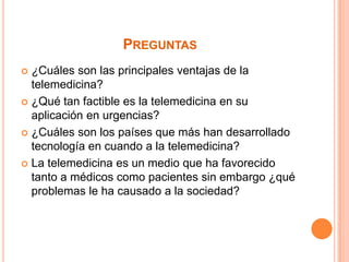 Preguntas¿Cuáles son las principales ventajas de la telemedicina?¿Qué tan factible es la telemedicina en su aplicación en urgencias? ¿Cuáles son los países que más han desarrollado tecnología en cuando a la telemedicina?La telemedicina es un medio que ha favorecido tanto a médicos como pacientes sin embargo ¿qué problemas le ha causado a la sociedad?