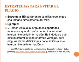 ESTRATEGIAS PARA EVITAR EL PLAGIOEstrategia 1Encerrar entre comillas todo lo que sea tomado directamente del texo.Ejemplo:« Hemos visto, a lo largo de los apartados anteriores, que el común denominador es el intercambio de la información. Es indudable que este intercambio tiene enormes ventajas, pero ninguna de las definiciones pone límites a este intercambio de información.»11.José María Vergeles-Blanca. La telemedicina. Desarrollo, ventajas y dudas. [en línea]. http://ferran.torres.name/edu/imi/59.pdf[Citado el 01 de Abril de 2011].Estrategia 2 ParafrasearEjemplo: TEXTO ORIGINAL « En la sociedad del siglo XXI, la tecnología ya forma parte, de manera habitual, de la práctica de la Medicina en todos sus aspectos (asistencial, quirúrgica, docente, etc.) haciendo posibles determinadas actuaciones que hasta hace poco tiempo eran impensables.»TEXTO CON PARAFRASEO «Los avances tecnológicos surgidos en el nuevo milenio han logrado entrar a todas las áreas del conocimiento. La medicina no es ajena a ella pues en la parte asistencial, quirúrgica y educativa tiene grandes manifestaciones»11. Juan Jorge González Armengol1,2, Francisco Carricondo3, Carlos Mingorance2,PABLO Gil-loyzaga4. Telemedicina aplicada a la atención sanitaria urgente.[en línea]. http://www.semes.org/revista/vol21_4/9.pdf  [Citado el 01 de Abril de 2011] .