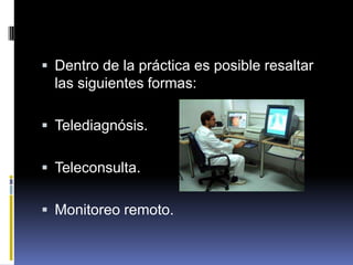 Dentro de la práctica es posible resaltar las siguientes formas:Telediagnósis.Teleconsulta.Monitoreo remoto.