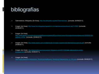 bibliografíasTelemedicina. Wikipedia. [En línea]. http://es.wikipedia.org/wiki/Telemedicina . [consulta: 25/08/2011].Imagen. [en línea]. http://www.tecnologiahechapalabra.com/salud/eventos/articulo.asp?i=5822. [consulta: 25/08/2011].Imagen. [en linea]. http://www.elpais.com/articulo/sociedad/Espana/paises/UE/pondran/comun/historias/clinicas/elpepusoc/20080817elpepisoc_4/Tes . [consulta: 25/08/2011].Imagen. [en línea].http://www.wawis.com.mx/disena-el-cinvestav-sistema-de-telemedicina-para-el-gdf/. [consulta: 25/08/2011].Imagen. [en línea].http://telemedicinacomunicacion1.blogspot.com/2011/04/taller-telemedicina-entre-lenguaje.html.[consulta: 25/08/2011].Imagen. [en línea]. http://www.lifesizehd.es/Industry_Solutions/Healthcare_Solutions/Telemedicine_in_HD.aspx.[consulta: 25/08/2011].