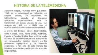 HISTORIA DE LA TELEMEDICINA
A grandes rasgos, se puede decir que desde
Estados Unidos, se incursionó
1950, en la Universidad de Nebraska, en
en
telemedicina, cuando se diseñaron
aplicativos experimentales para la
transmisión de signos vitales, lo
acogido en 1960 por la NASA
cual fue
para el
monitoreo de los astronautas en tiempo real.
A través del tiempo, países desarrollados,
como Canadá, India, Reino Unido, Australia,
España y Estados Unidos, han implementado
sistemas de telemedicina para la atención de
sus comunidades, basados siempre en los
problemas topográficos y de distancia
existentes, y han roto de esta manera las
barreras espacio-temporales para la atención
de pacientes.
 