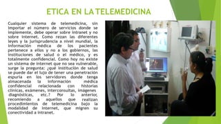 ETICA EN LATELEMEDICINA
Cualquier sistema de telemedicina, sin
importar el número de servicios donde se
implemente, debe operar sobre intranet y no
sobre internet. Como rezan las diferentes
leyes y la jurisprudencia a nivel mundial, la
información médica de los pacientes
pertenece a ellos y no a los gobiernos, las
instituciones de salud o el médico, y es
totalmente confidencial. Como hoy no existe
un sistema de internet que no sea vulnerable,
surge la pregunta: ¿qué institución de salud
se puede dar el lujo de tener una penetración
espuria en los servidores donde tenga
almacenada la información médica
confidencial relacionada con historias
clínicas, exámenes, interconsultas, imágenes
recomiendo a aquellos que
diagnósticas, etc.? Por lo anterior
,
realizan
procedimientos de telemedicina bajo la
modalidad de internet, que migren su
conectividad a intranet.
 