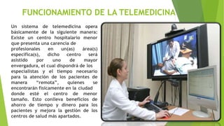 FUNCIONAMIENTO DE LA TELEMEDICINA
Un sistema de telemedicina opera
básicamente de la siguiente manera:
Existe un centro hospitalario menor
que presenta una carencia de
profesionales en un(as)
específica(s),
asistido por
dicho
uno
centro
de
área(s)
será
mayor
envergadura, el cual dispondrá de los
especialistas y el tiempo necesario
para la atención de los pacientes de
manera “remota”, quienes se
encontrarán físicamente en la ciudad
centro de menor
donde esté el
tamaño. Esto conlleva beneficios de
ahorro de tiempo y dinero para los
pacientes y mejora la gestión de los
centros de salud más apartados.
 