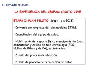 ETAPA I: PLAN PILOTO (sept - dic 2013): 
• Convenio con empresa de tele medicina ITMS. 
• Capacitación del equipo de salud...