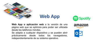 Web App o aplicación web a la versión de una
página web que se optimiza para poder ser utilizada
desde los teléfonos móviles.
Se adapta a cualquier dispositivo y se pueden abrir
prácticamente desde todos los navegadores,
independientemente de su sistema operativo.
Web App
 