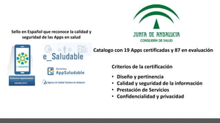 Catalogo con 19 Apps certificadas y 87 en evaluación
Sello en Español que reconoce la calidad y
seguridad de las Apps en salud
• Diseño y pertinencia
• Calidad y seguridad de la información
• Prestación de Servicios
• Confidencialidad y privacidad
Criterios de la certificación
 