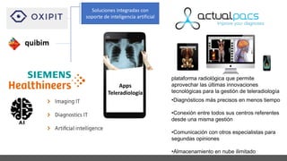 Apps
Teleradiología
plataforma radiológica que permite
aprovechar las últimas innovaciones
tecnológicas para la gestión de teleradiología
•Diagnósticos más precisos en menos tiempo
•Conexión entre todos sus centros referentes
desde una misma gestión
•Comunicación con otros especialistas para
segundas opiniones
•Almacenamiento en nube ilimitado
quibim
Soluciones integradas con
soporte de inteligencia artificial
 