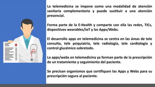 La telemedicina se impone como una modalidad de atención
sanitaria complementaria y puede sustituir a una atención
presencial.
Forma parte de la E-Health y comparte con ella las redes, TICs,
dispositivos wearables/IoT y las Apps/Webs.
El desarrollo apps en telemedicina se centra en las áreas de tele
consulta, tele psiquiatría, tele radiología, tele cardiología y
control glucémico sobretodo.
La apps/webs en telemedicina ya forman parte de la prescripción
de un tratamiento y seguimiento del paciente.
Se precisan organismos que certifiquen las Apps y Webs para su
prescripción segura al paciente.
 
