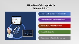 Accesibilidad a la prestación médica
Acceso e intercambio de información
Mejora de la Calidad Asistencial
Reducción de costes
Mejora en la utilización de recursos
¿Que Beneficios aporta la
Telemedicina?
 