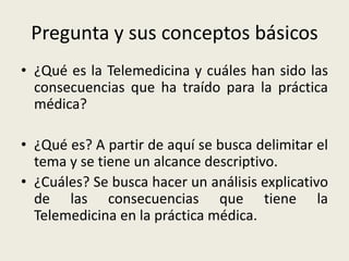Pregunta y sus conceptos básicos¿Qué es la Telemedicina y cuáles han sido las consecuencias que ha traído para la práctica médica?¿Qué es? A partir de aquí se busca delimitar el tema y se tiene un alcance descriptivo.¿Cuáles? Se busca hacer un análisis explicativo de las consecuencias que tiene la Telemedicina en la práctica médica.