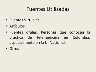 Fuentes UtilizadasFuentes VirtualesArtículos.Fuentes orales. Personas que conocen la práctica de Telemedicina en Colombia, especialmente en la U. Nacional.Otros