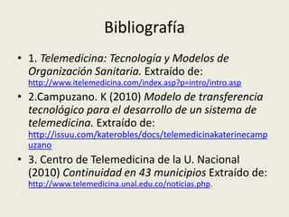 Bibliografía1.Telemedicina: Tecnología y Modelos de Organización Sanitaria. Extraído de: http://www.itelemedicina.com/index.asp?p=intro/intro.asp2.Campuzano. K (2010) Modelo de transferencia tecnológico para el desarrollo de un sistema de telemedicina. Extraído de: http://issuu.com/katerobles/docs/telemedicinakaterinecampuzano3. Centro de Telemedicina de la U. Nacional (2010) Continuidad en 43 municipios Extraído de:  http://www.telemedicina.unal.edu.co/noticias.php.