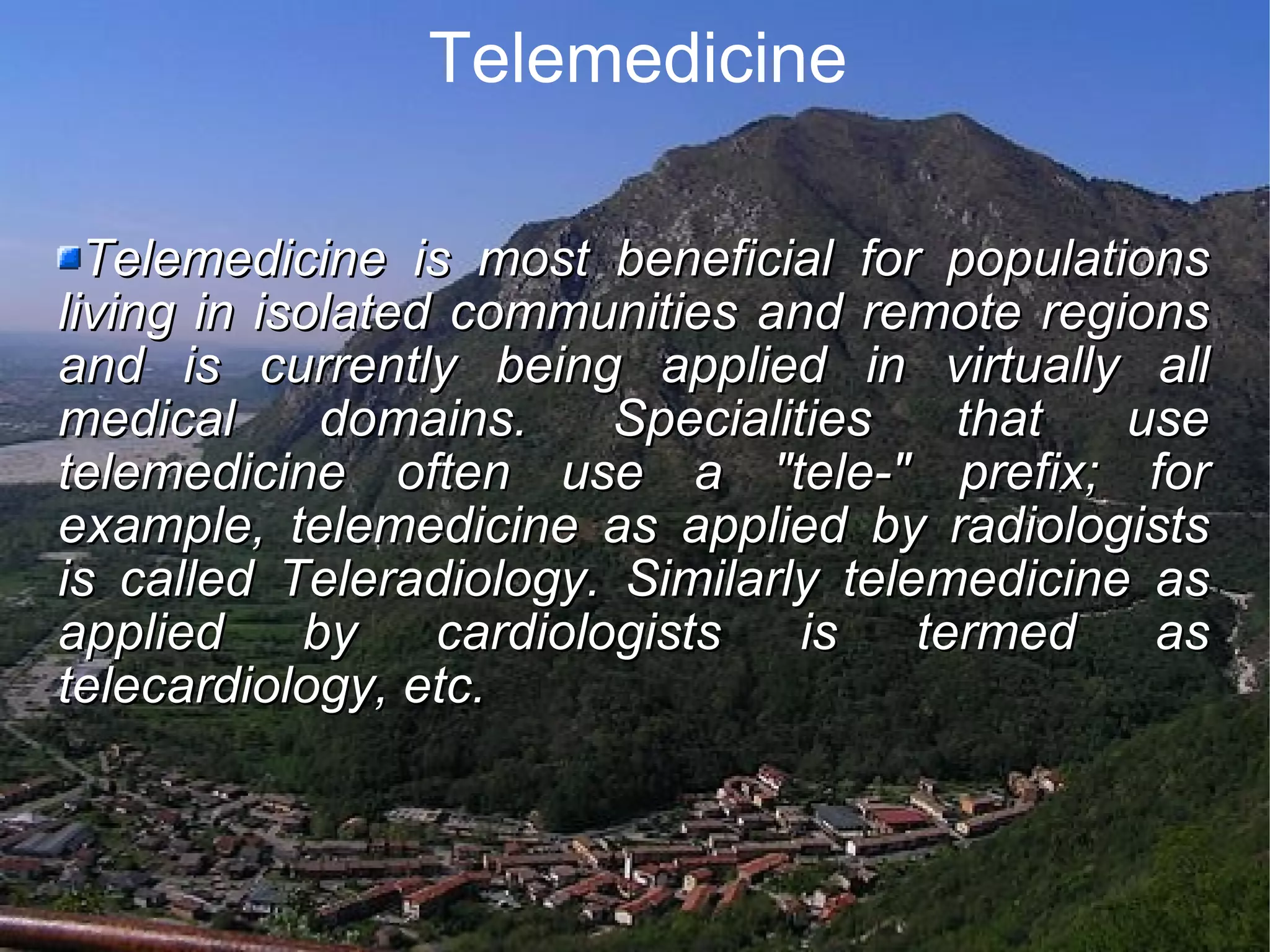 Telemedicine Telemedicine is most beneficial for populations living in isolated communities and remote regions and is currently being applied in virtually all medical domains. Specialities that use telemedicine often use a "tele-" prefix; for example, telemedicine as applied by radiologists is called Teleradiology. Similarly telemedicine as applied by cardiologists is termed as telecardiology, etc.