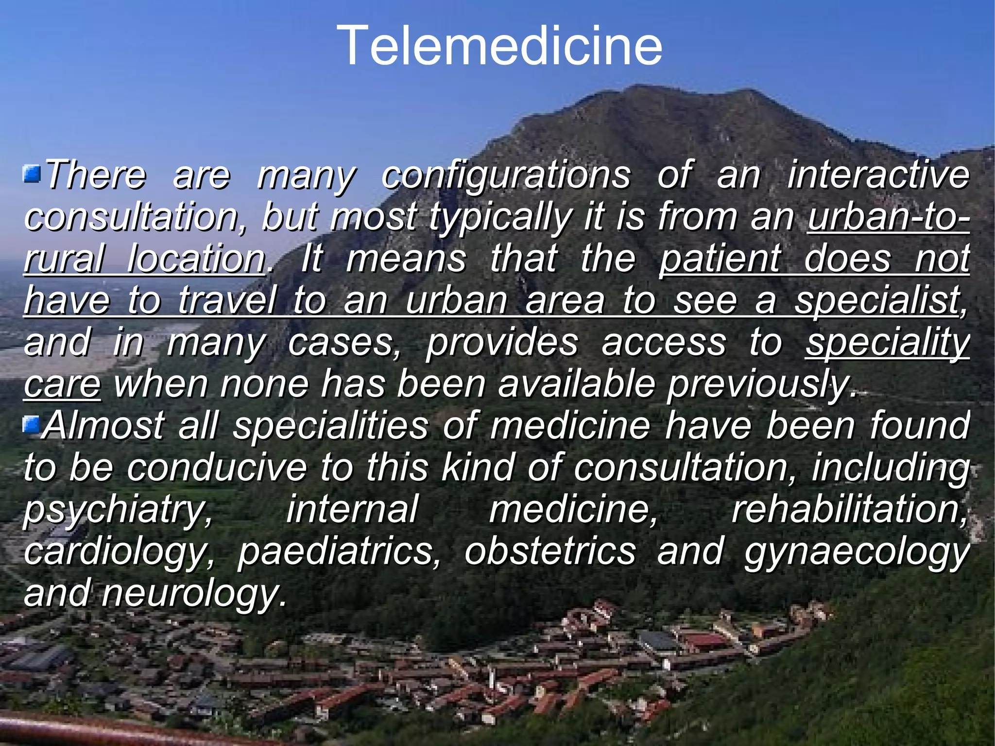 Telemedicine There are many configurations of an interactive consultation, but most typically it is from an urban-to-rural location . It means that the patient does not have to travel to an urban area to see a specialist , and in many cases, provides access to speciality care when none has been available previously. Almost all specialities of medicine have been found to be conducive to this kind of consultation, including psychiatry, internal medicine, rehabilitation, cardiology, paediatrics, obstetrics and gynaecology and neurology.