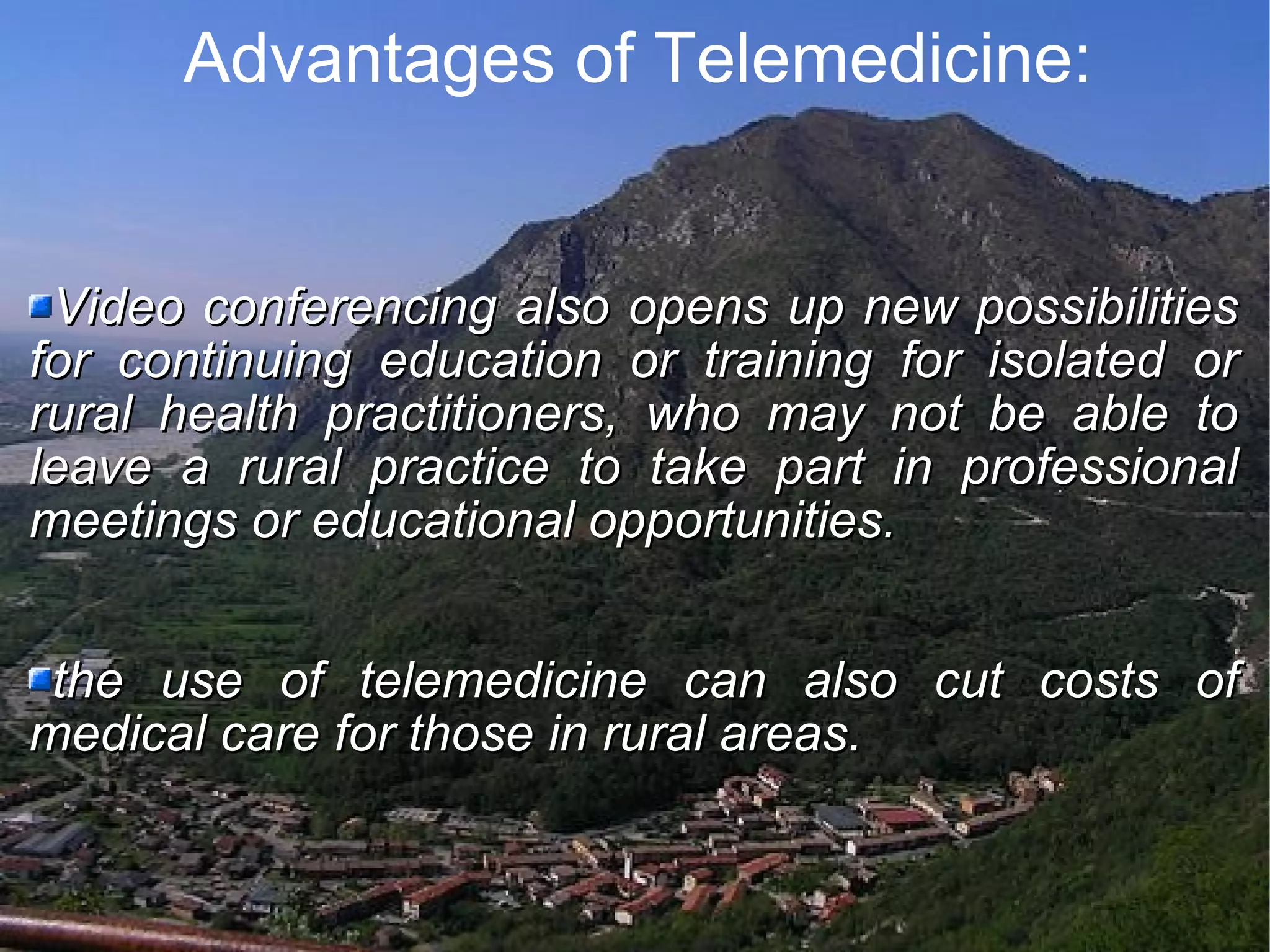 Advantages of Telemedicine: Video conferencing also opens up new possibilities for continuing education or training for isolated or rural health practitioners, who may not be able to leave a rural practice to take part in professional meetings or educational opportunities. the use of telemedicine can also cut costs of medical care for those in rural areas.