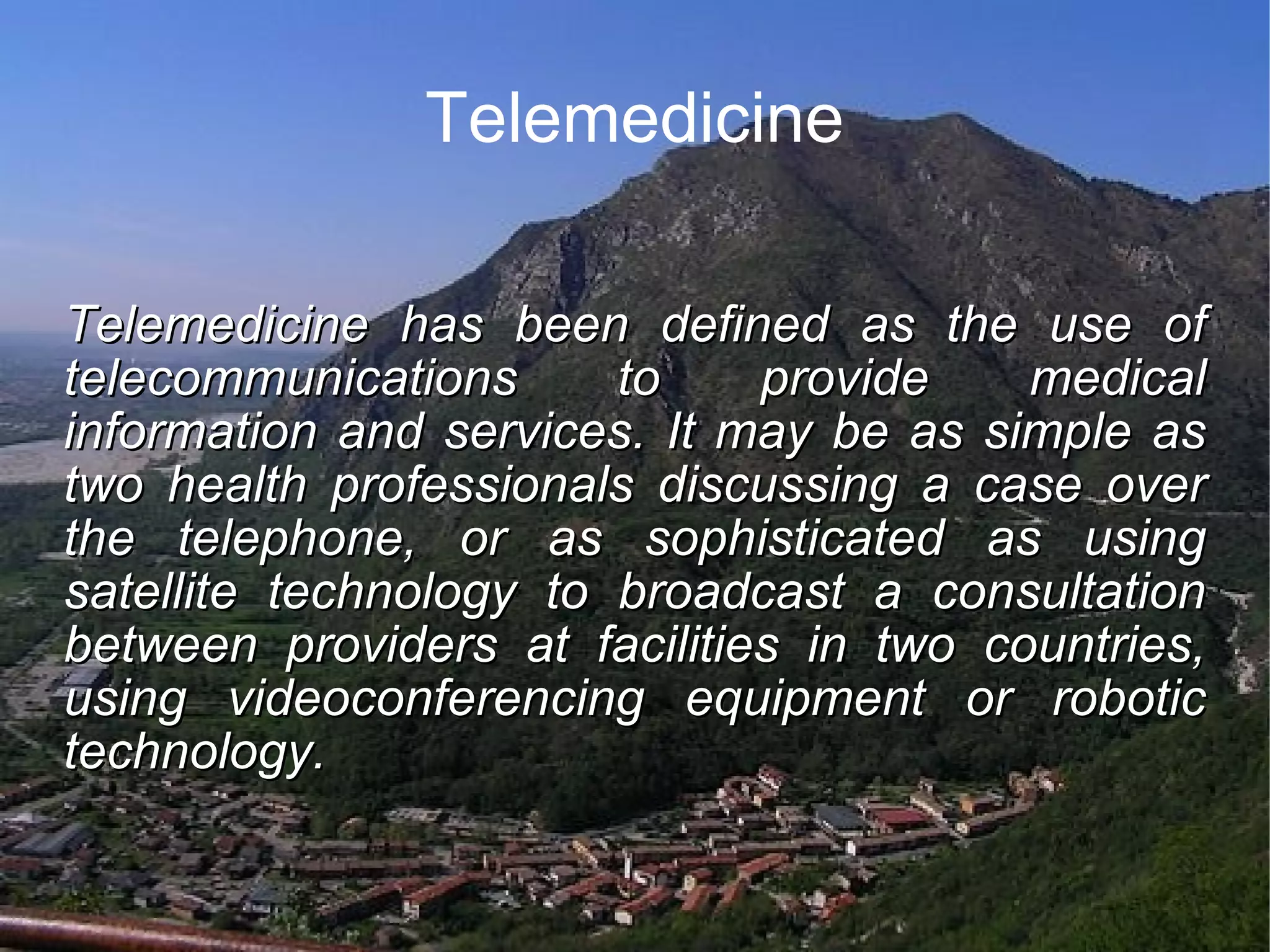 Telemedicine Telemedicine has been defined as the use of telecommunications to provide medical information and services. It may be as simple as two health professionals discussing a case over the telephone, or as sophisticated as using satellite technology to broadcast a consultation between providers at facilities in two countries, using videoconferencing equipment or robotic technology.