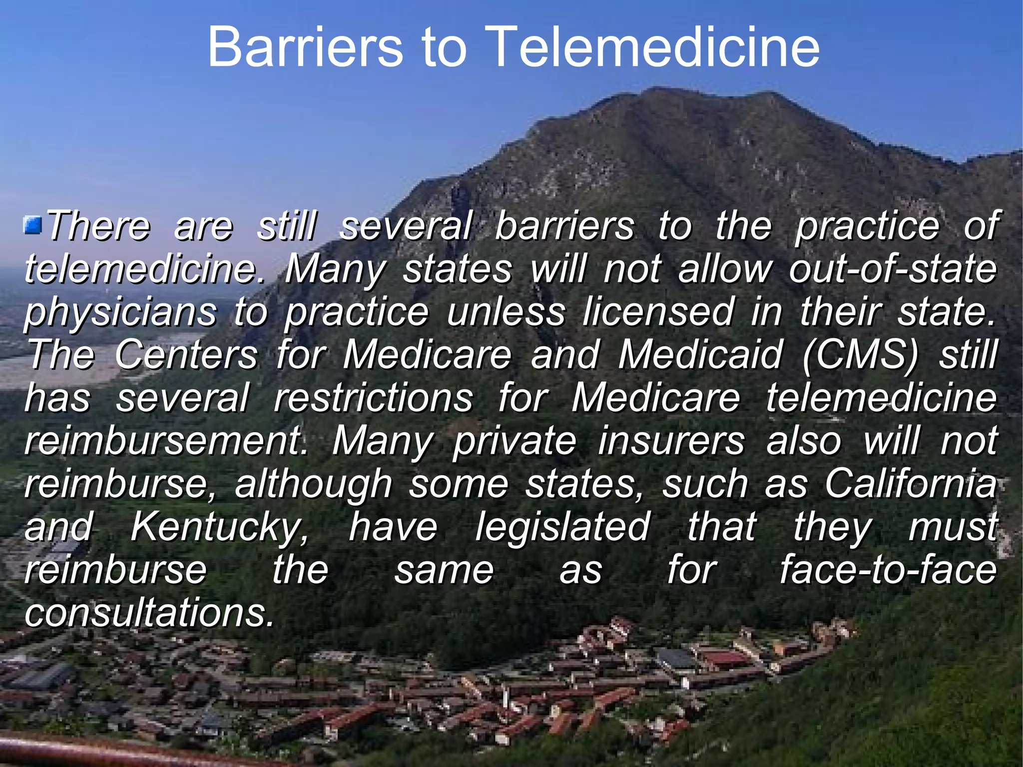 Barriers to Telemedicine There are still several barriers to the practice of telemedicine. Many states will not allow out-of-state physicians to practice unless licensed in their state. The Centers for Medicare and Medicaid (CMS) still has several restrictions for Medicare telemedicine reimbursement. Many private insurers also will not reimburse, although some states, such as California and Kentucky, have legislated that they must reimburse the same as for face-to-face consultations.