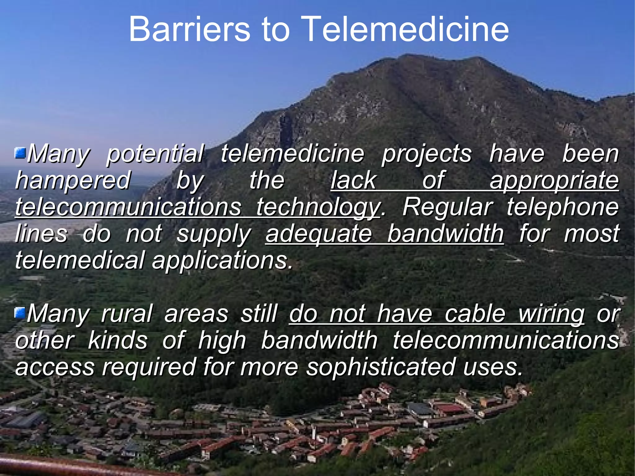 Barriers to Telemedicine Many potential telemedicine projects have been hampered by the lack of appropriate telecommunications technology . Regular telephone lines do not supply adequate bandwidth for most telemedical applications. Many rural areas still do not have cable wiring or other kinds of high bandwidth telecommunications access required for more sophisticated uses.
