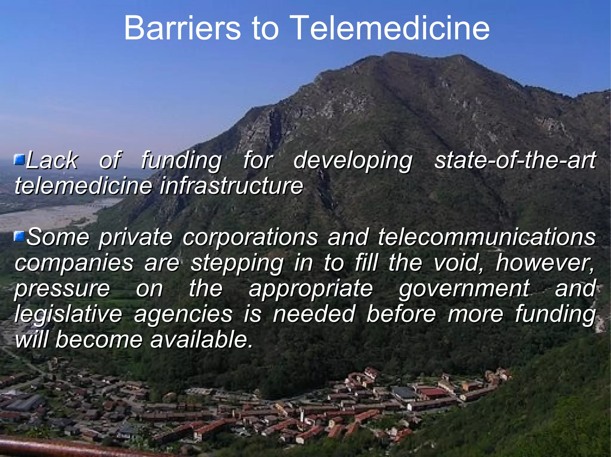 Barriers to Telemedicine Lack of funding for developing state-of-the-art telemedicine infrastructure Some private corporations and telecommunications companies are stepping in to fill the void, however, pressure on the appropriate government and legislative agencies is needed before more funding will become available.