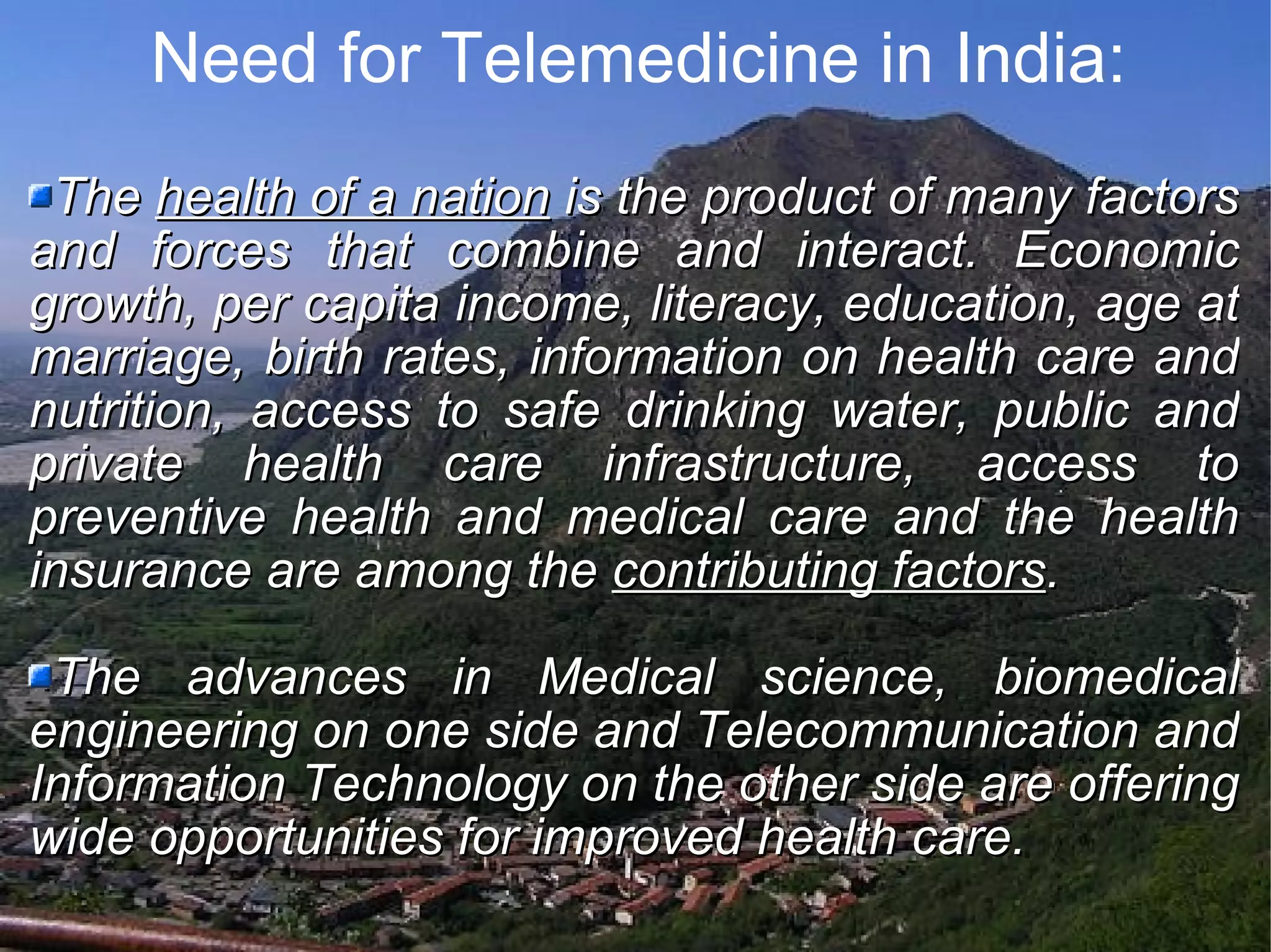 Need for Telemedicine in India: The health of a nation is the product of many factors and forces that combine and interact. Economic growth, per capita income, literacy, education, age at marriage, birth rates, information on health care and nutrition, access to safe drinking water, public and private health care infrastructure, access to preventive health and medical care and the health insurance are among the contributing factors . The advances in Medical science, biomedical engineering on one side and Telecommunication and Information Technology on the other side are offering wide opportunities for improved health care.