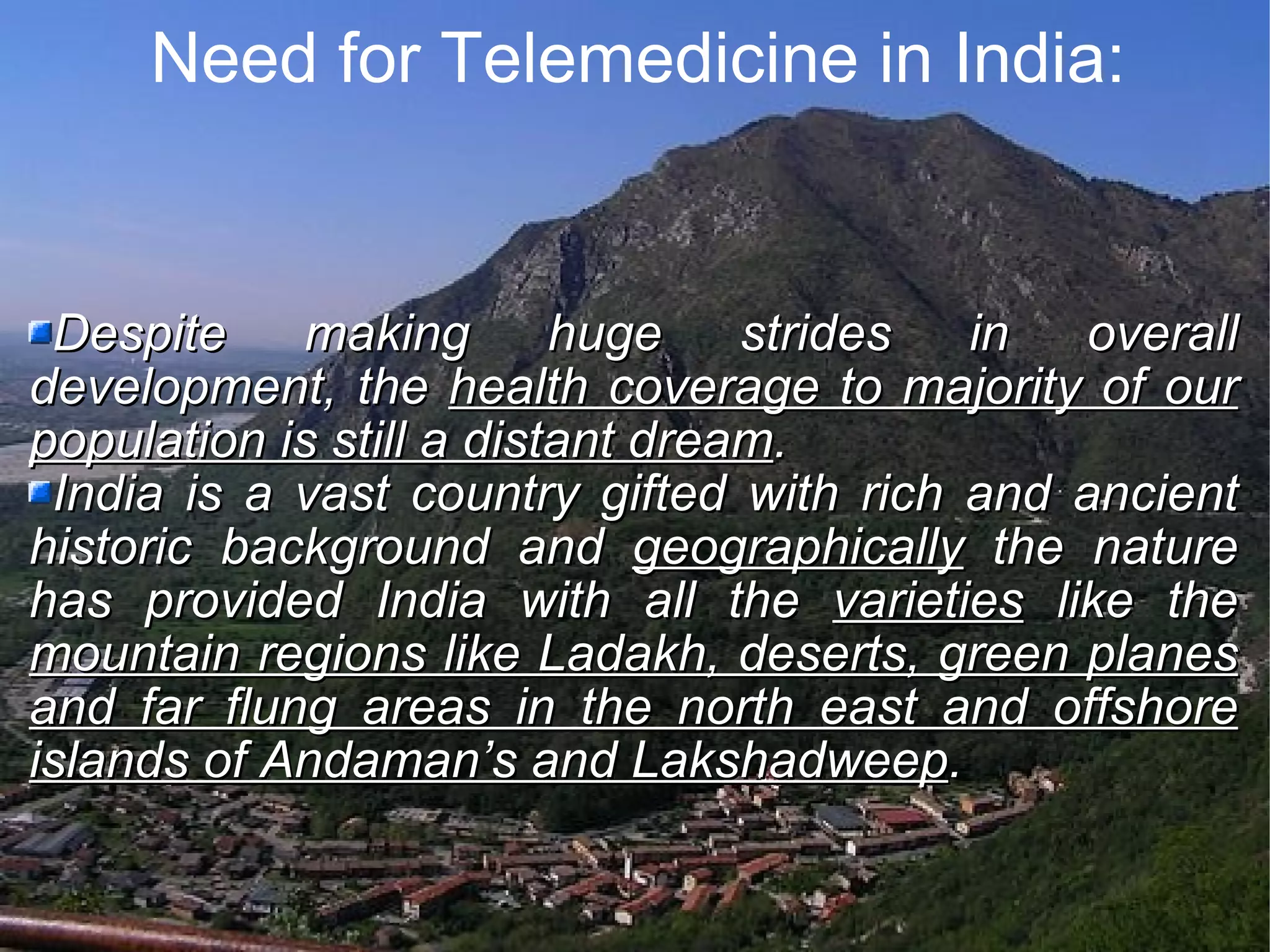 Need for Telemedicine in India: Despite making huge strides in overall development, the health coverage to majority of our population is still a distant dream . India is a vast country gifted with rich and ancient historic background and geographically the nature has provided India with all the varieties like the mountain regions like Ladakh, deserts, green planes and far flung areas in the north east and offshore islands of Andaman’s and Lakshadweep .