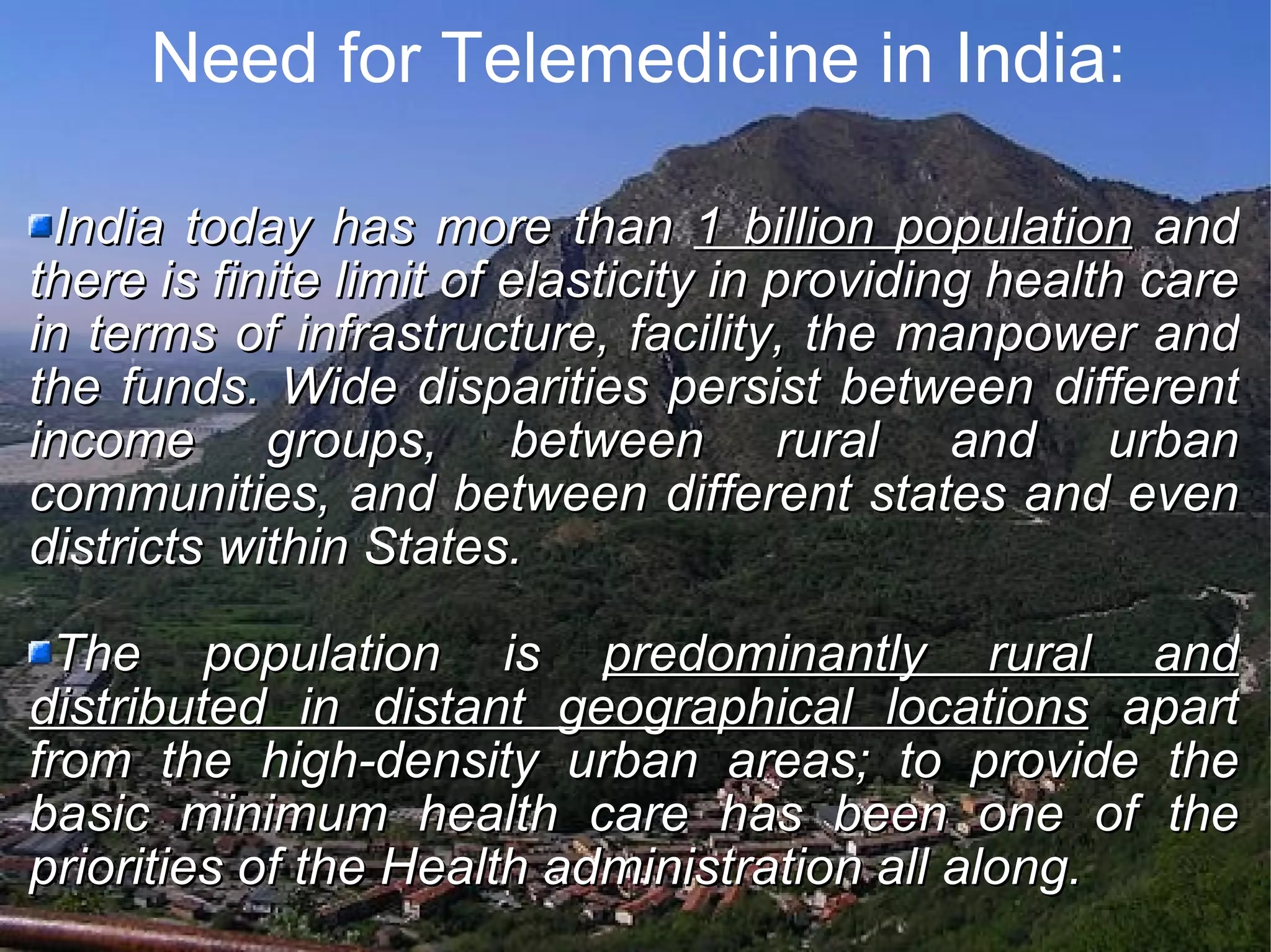 Need for Telemedicine in India: India today has more than 1 billion population and there is finite limit of elasticity in providing health care in terms of infrastructure, facility, the manpower and the funds. Wide disparities persist between different income groups, between rural and urban communities, and between different states and even districts within States. The population is predominantly rural and distributed in distant geographical locations apart from the high-density urban areas; to provide the basic minimum health care has been one of the priorities of the Health administration all along.