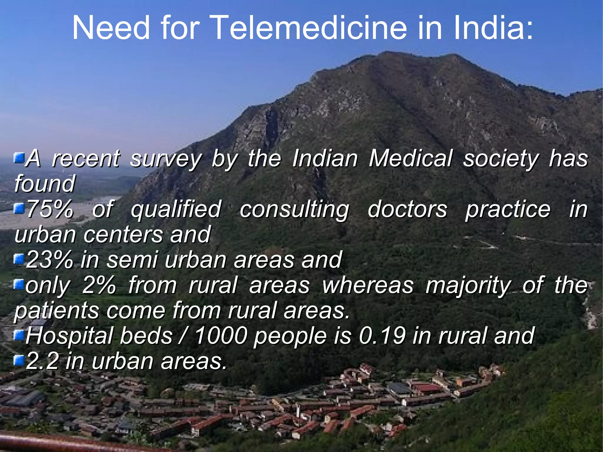 Need for Telemedicine in India: A recent survey by the Indian Medical society has found 75% of qualified consulting doctors practice in urban centers and 23% in semi urban areas and only 2% from rural areas whereas majority of the patients come from rural areas. Hospital beds / 1000 people is 0.19 in rural and 2.2 in urban areas.