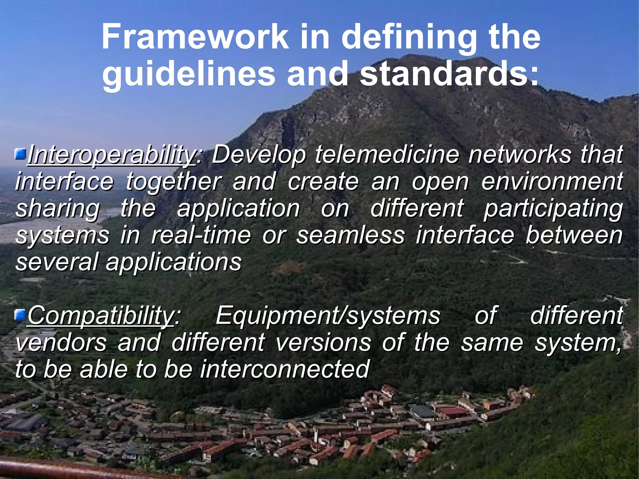 Framework in defining the guidelines and standards: Interoperability : Develop telemedicine networks that interface together and create an open environment sharing the application on different participating systems in real-time or seamless interface between several applications Compatibility : Equipment/systems of different vendors and different versions of the same system, to be able to be interconnected