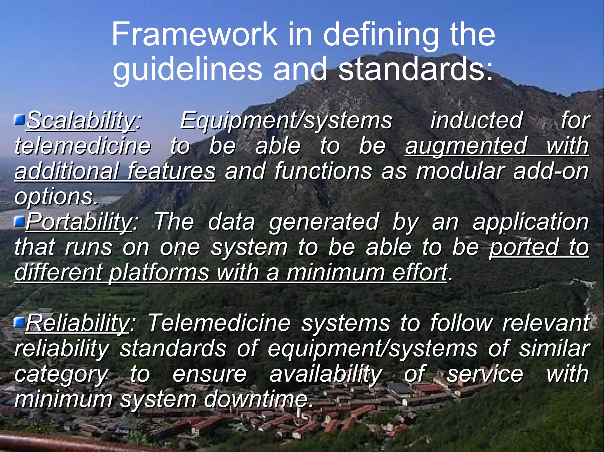 Framework in defining the guidelines and standards: Scalability : Equipment/systems inducted for telemedicine to be able to be augmented with additional features and functions as modular add-on options. Portability : The data generated by an application that runs on one system to be able to be ported to different platforms with a minimum effort . Reliability : Telemedicine systems to follow relevant reliability standards of equipment/systems of similar category to ensure availability of service with minimum system downtime.