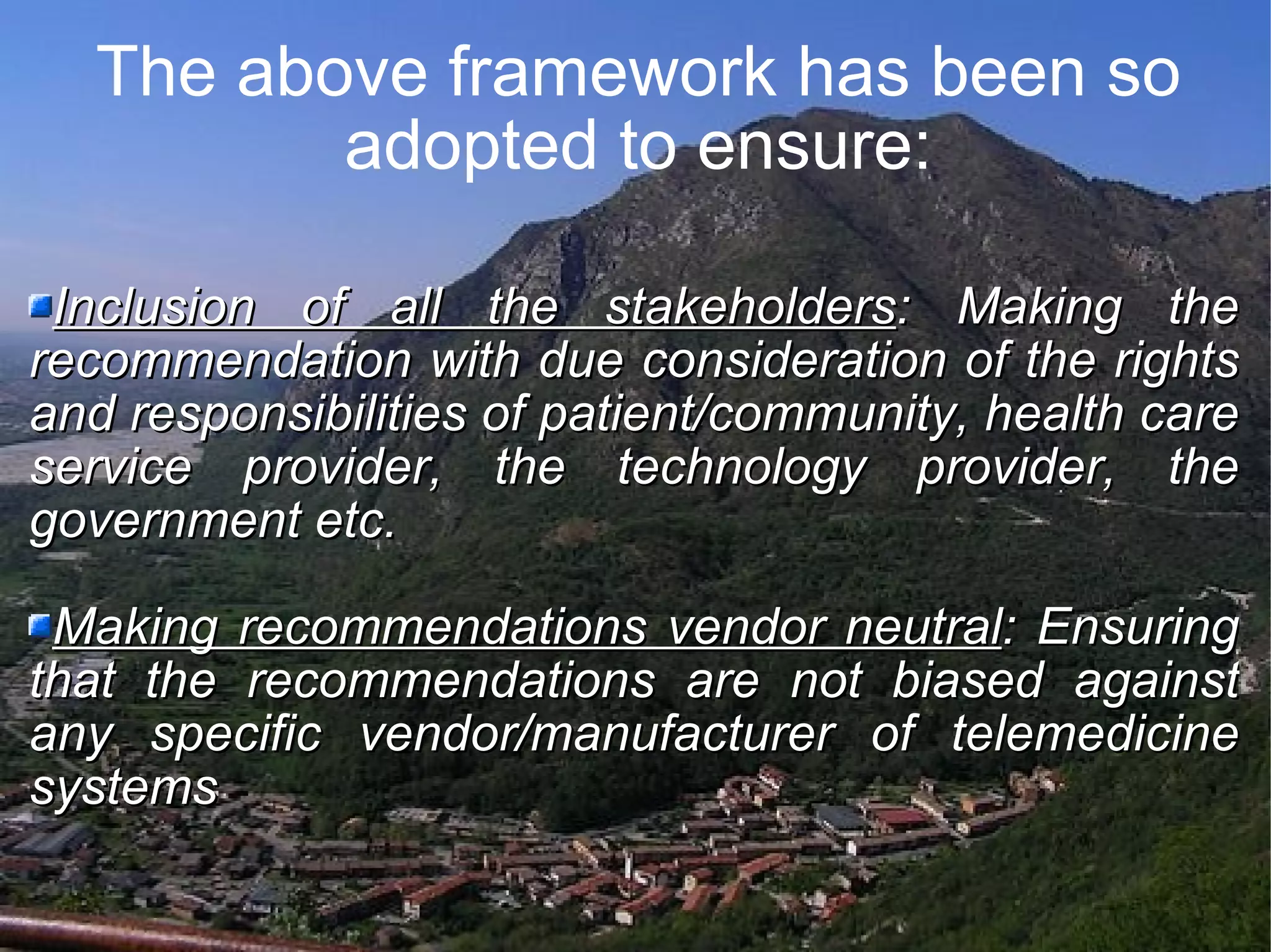 The above framework has been so adopted to ensure: Inclusion of all the stakeholders : Making the recommendation with due consideration of the rights and responsibilities of patient/community, health care service provider, the technology provider, the government etc. Making recommendations vendor neutral : Ensuring that the recommendations are not biased against any specific vendor/manufacturer of telemedicine systems