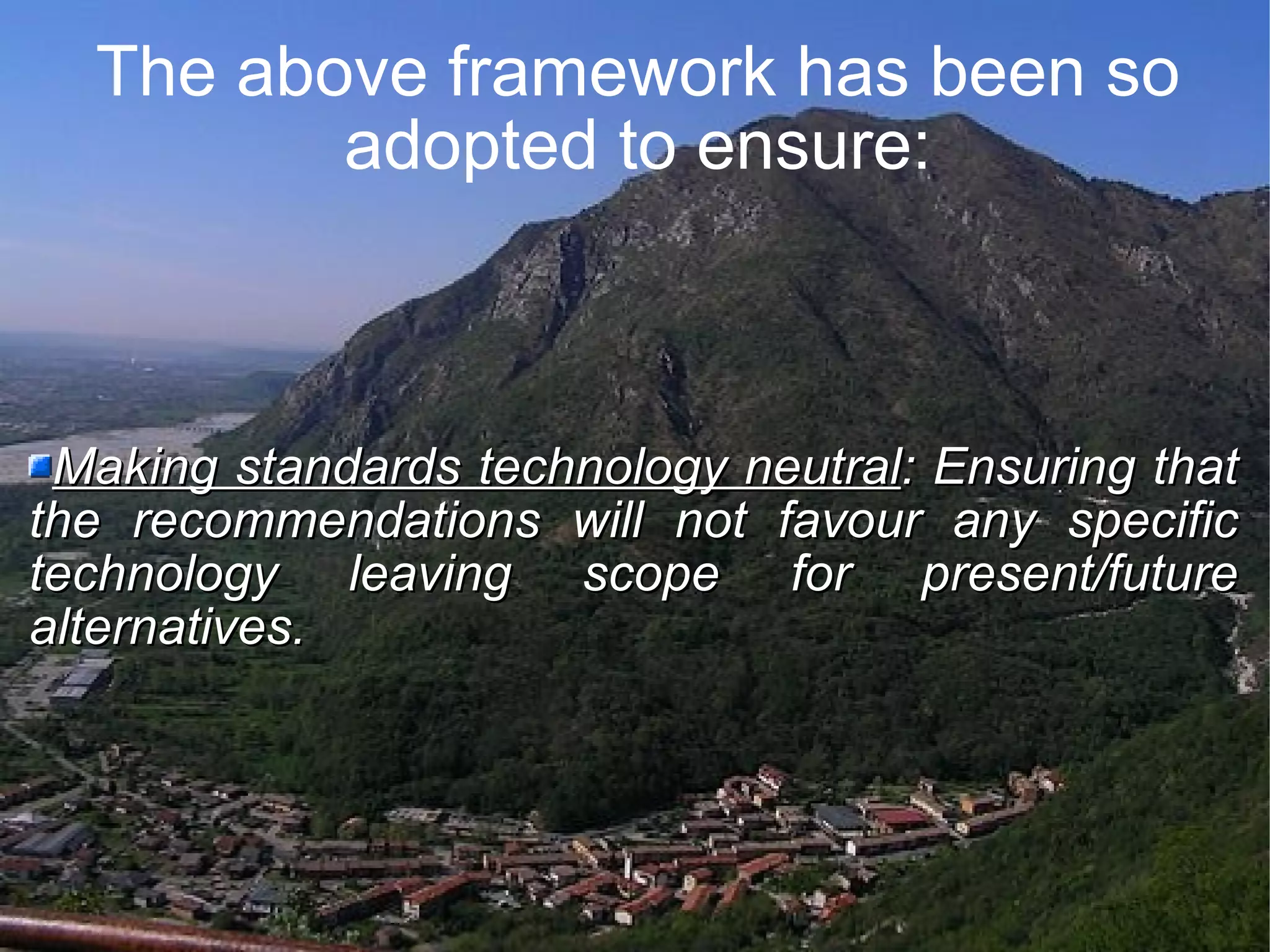 The above framework has been so adopted to ensure: Making standards technology neutral : Ensuring that the recommendations will not favour any specific technology leaving scope for present/future alternatives.