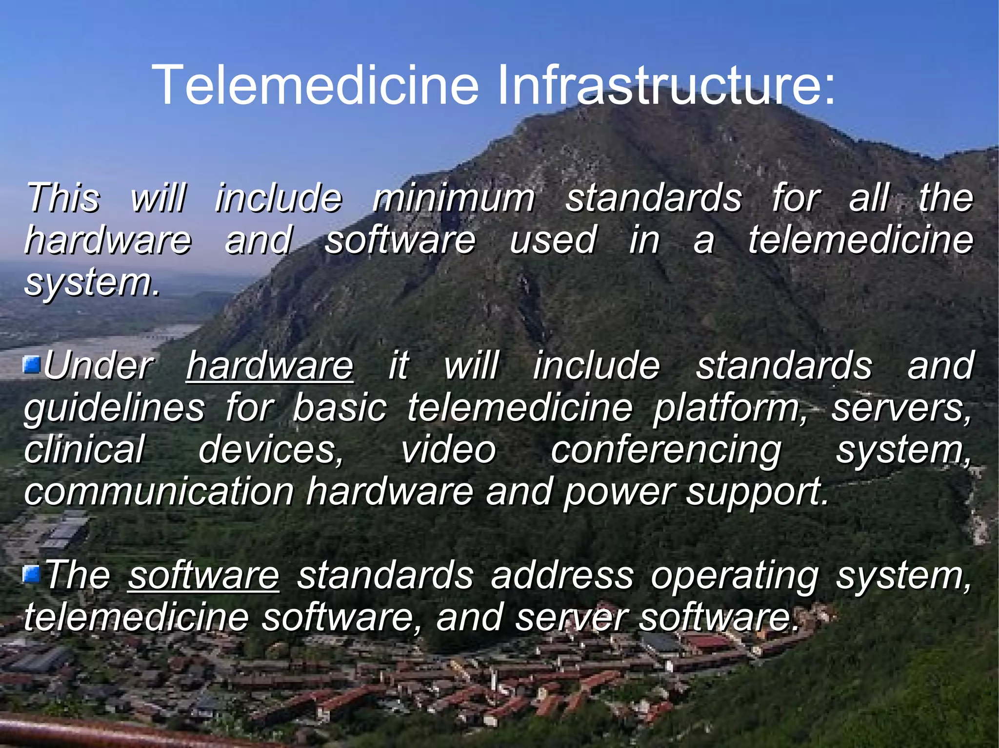 Telemedicine Infrastructure: This will include minimum standards for all the hardware and software used in a telemedicine system. Under hardware it will include standards and guidelines for basic telemedicine platform, servers, clinical devices, video conferencing system, communication hardware and power support. The software standards address operating system, telemedicine software, and server software.