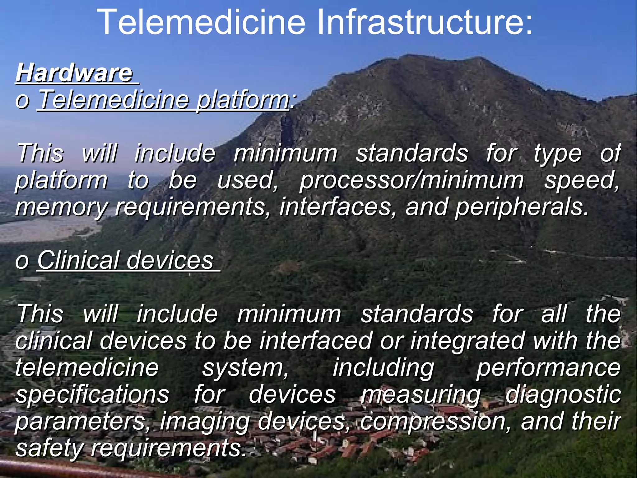 Telemedicine Infrastructure: Hardware o Telemedicine platform : This will include minimum standards for type of platform to be used, processor/minimum speed, memory requirements, interfaces, and peripherals. o Clinical devices This will include minimum standards for all the clinical devices to be interfaced or integrated with the telemedicine system, including performance specifications for devices measuring diagnostic parameters, imaging devices, compression, and their safety requirements.