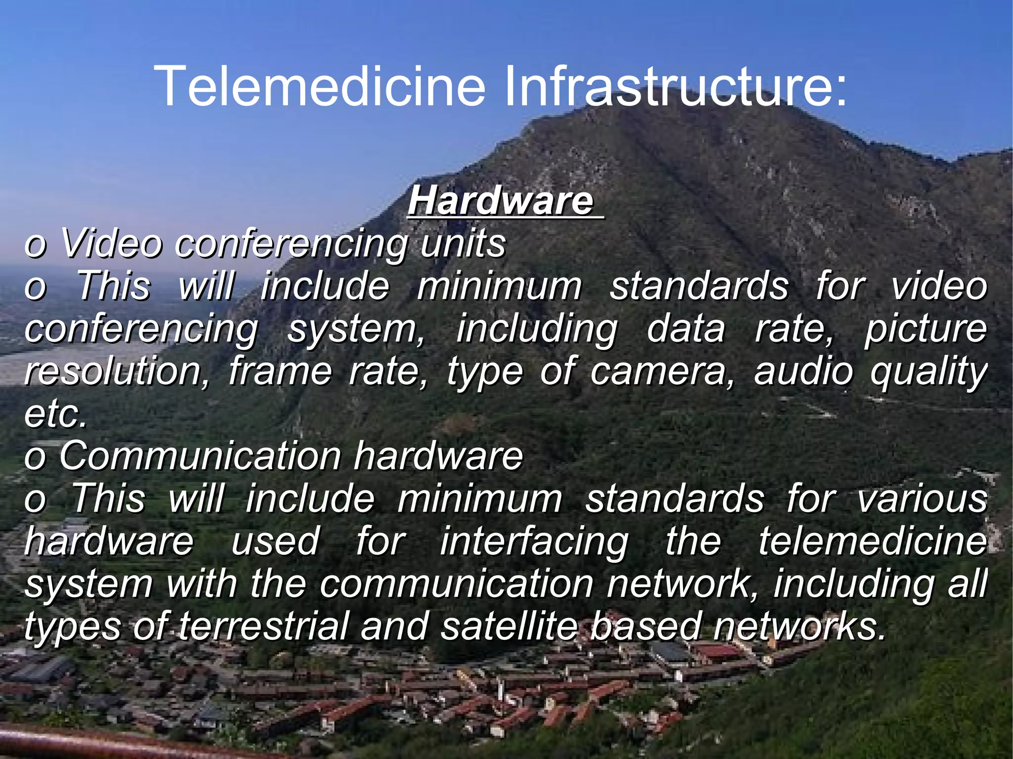 Telemedicine Infrastructure: Hardware o Video conferencing units o This will include minimum standards for video conferencing system, including data rate, picture resolution, frame rate, type of camera, audio quality etc. o Communication hardware o This will include minimum standards for various hardware used for interfacing the telemedicine system with the communication network, including all types of terrestrial and satellite based networks.