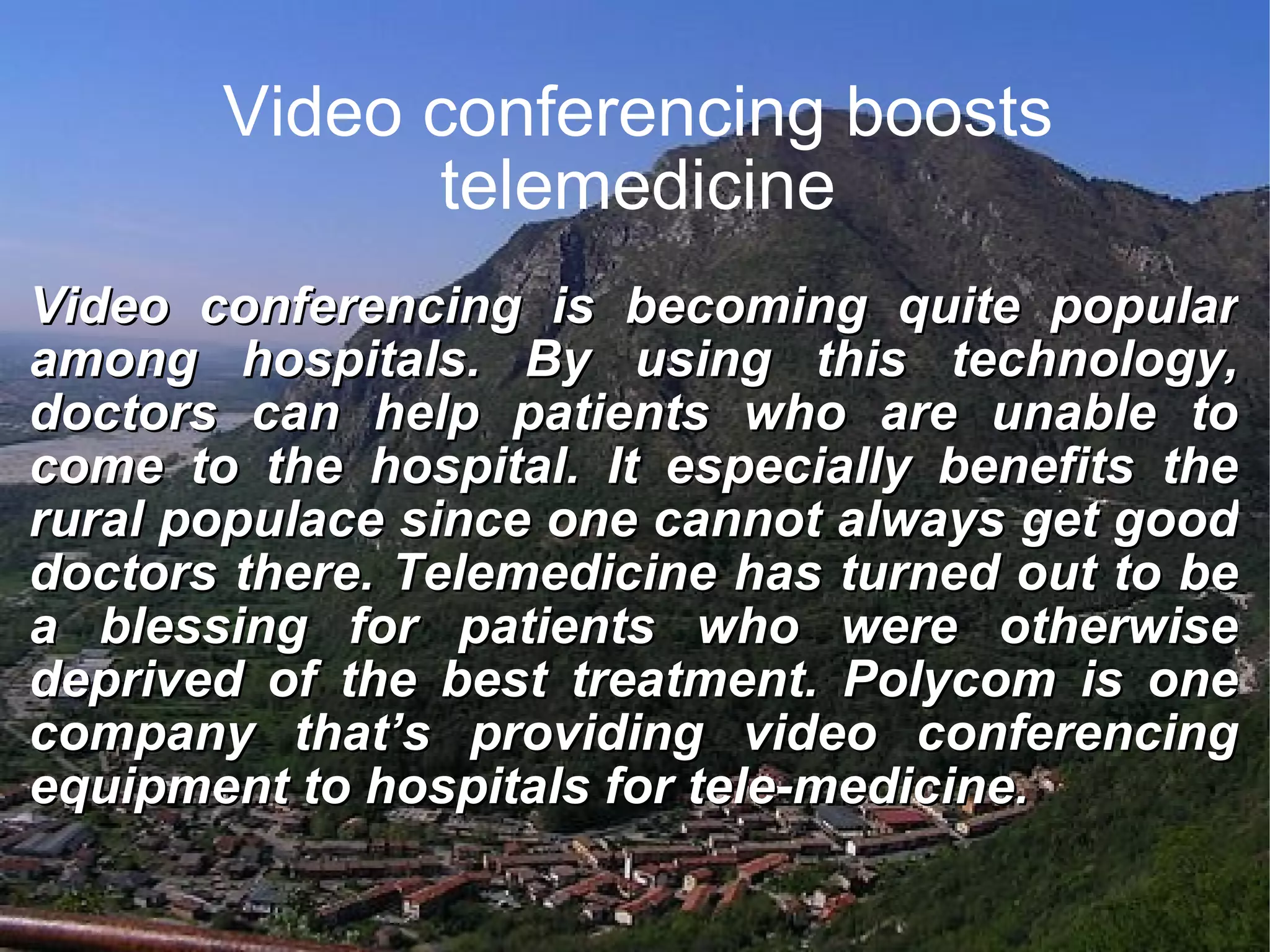 Video conferencing boosts telemedicine Video conferencing is becoming quite popular among hospitals. By using this technology, doctors can help patients who are unable to come to the hospital. It especially benefits the rural populace since one cannot always get good doctors there. Telemedicine has turned out to be a blessing for patients who were otherwise deprived of the best treatment. Polycom is one company that’s providing video conferencing equipment to hospitals for tele-medicine.