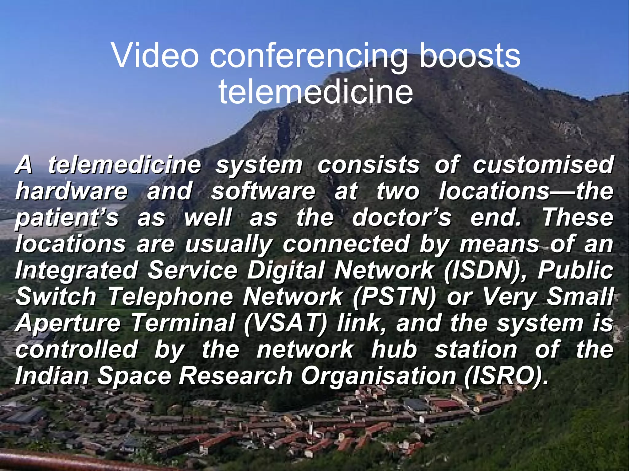 Video conferencing boosts telemedicine A telemedicine system consists of customised hardware and software at two locations—the patient’s as well as the doctor’s end. These locations are usually connected by means of an Integrated Service Digital Network (ISDN), Public Switch Telephone Network (PSTN) or Very Small Aperture Terminal (VSAT) link, and the system is controlled by the network hub station of the Indian Space Research Organisation (ISRO).