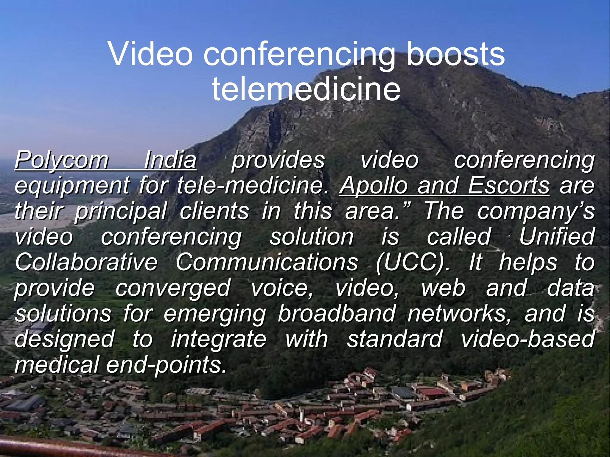 Video conferencing boosts telemedicine Polycom India provides video conferencing equipment for tele-medicine. Apollo and Escorts are their principal clients in this area.” The company’s video conferencing solution is called Unified Collaborative Communications (UCC). It helps to provide converged voice, video, web and data solutions for emerging broadband networks, and is designed to integrate with standard video-based medical end-points.