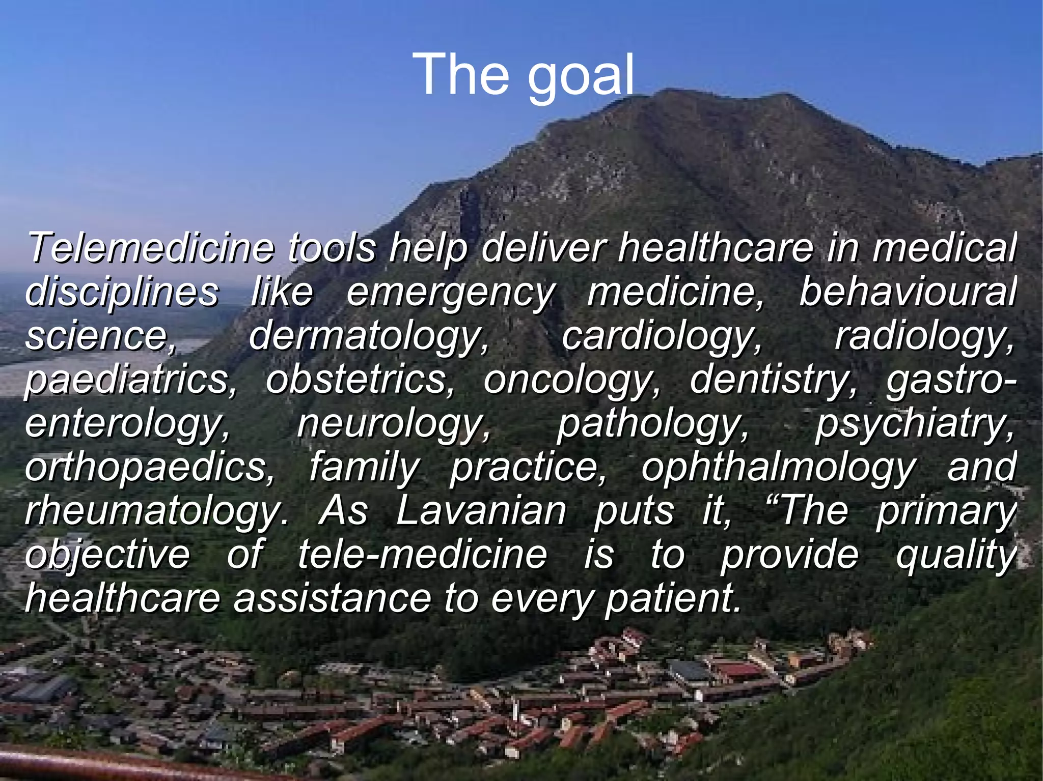 The goal Telemedicine tools help deliver healthcare in medical disciplines like emergency medicine, behavioural science, dermatology, cardiology, radiology, paediatrics, obstetrics, oncology, dentistry, gastro-enterology, neurology, pathology, psychiatry, orthopaedics, family practice, ophthalmology and rheumatology. As Lavanian puts it, “The primary objective of tele-medicine is to provide quality healthcare assistance to every patient.