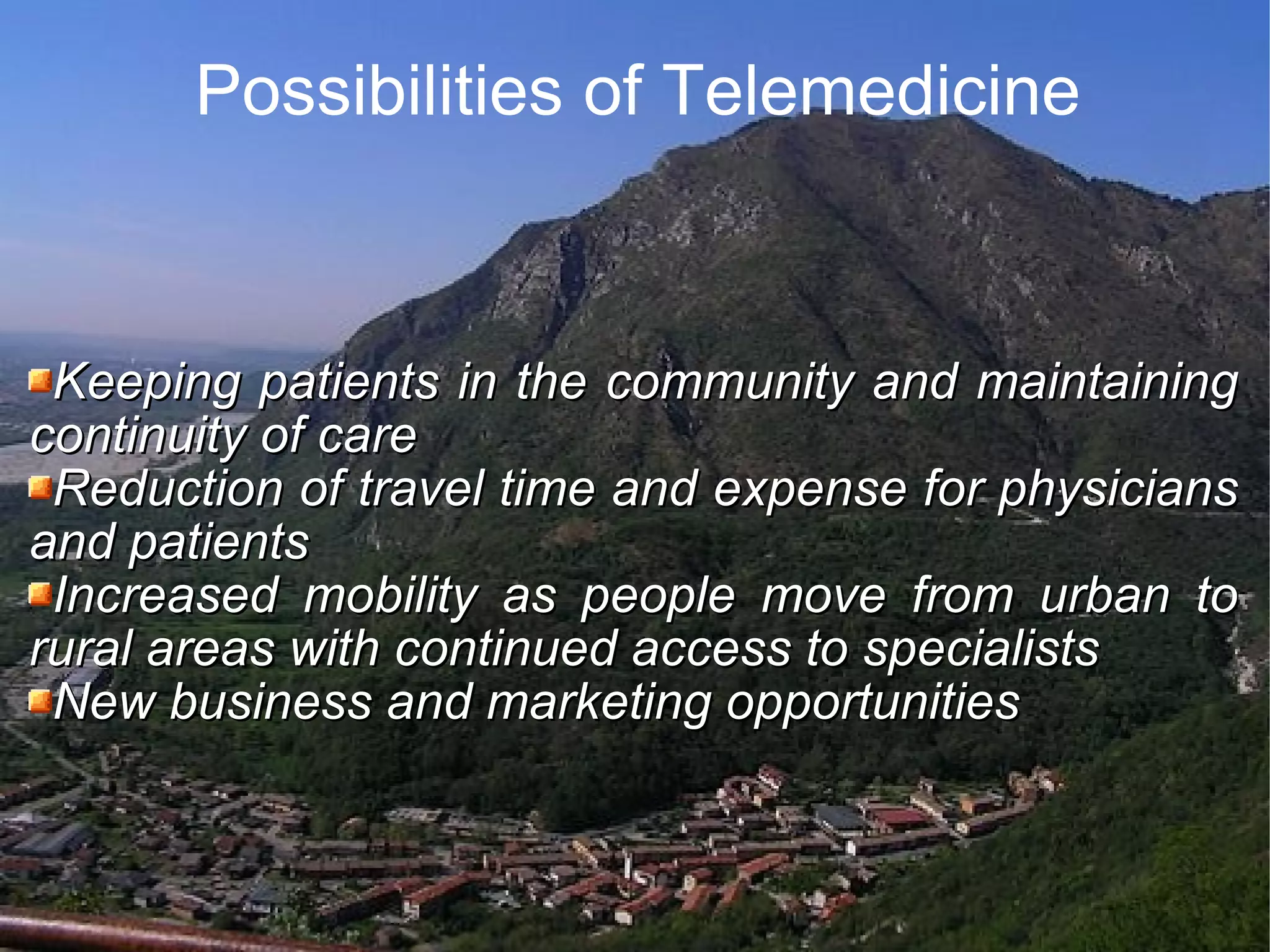 Possibilities of Telemedicine Keeping patients in the community and maintaining continuity of care Reduction of travel time and expense for physicians and patients Increased mobility as people move from urban to rural areas with continued access to specialists New business and marketing opportunities