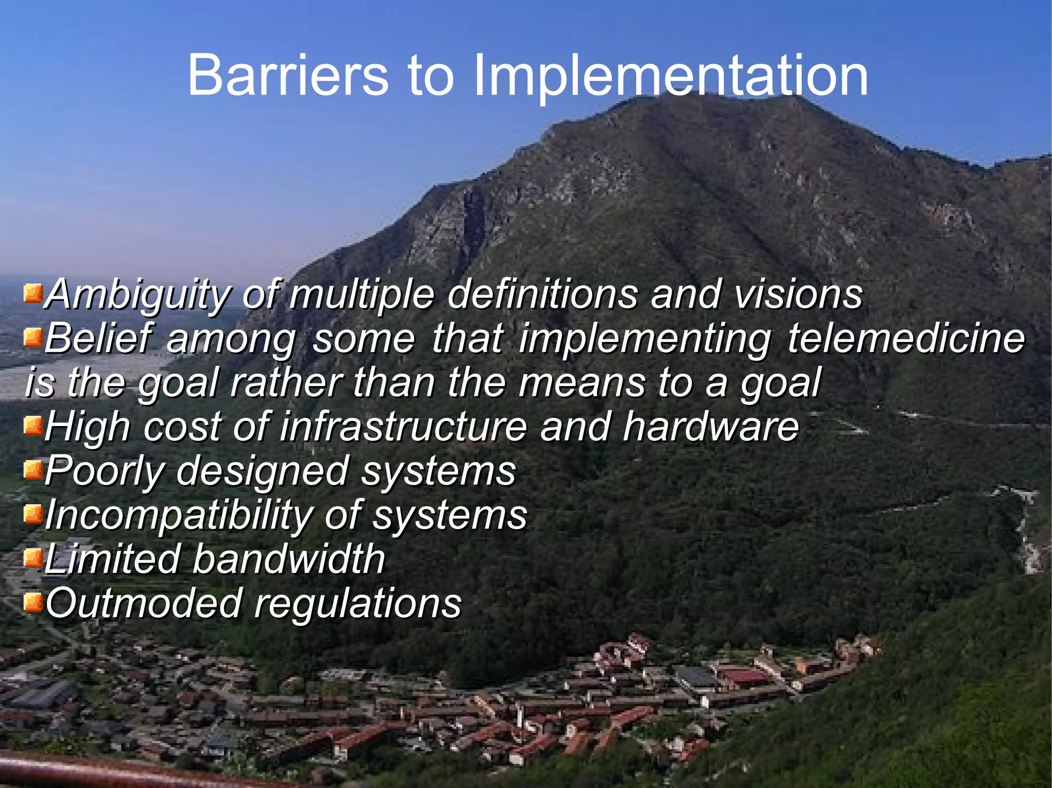 Barriers to Implementation Ambiguity of multiple definitions and visions Belief among some that implementing telemedicine is the goal rather than the means to a goal High cost of infrastructure and hardware Poorly designed systems Incompatibility of systems Limited bandwidth Outmoded regulations