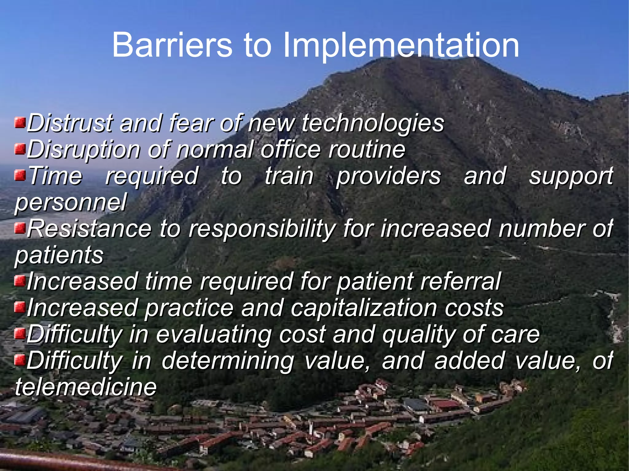 Barriers to Implementation Distrust and fear of new technologies Disruption of normal office routine Time required to train providers and support personnel Resistance to responsibility for increased number of patients Increased time required for patient referral Increased practice and capitalization costs Difficulty in evaluating cost and quality of care Difficulty in determining value, and added value, of telemedicine