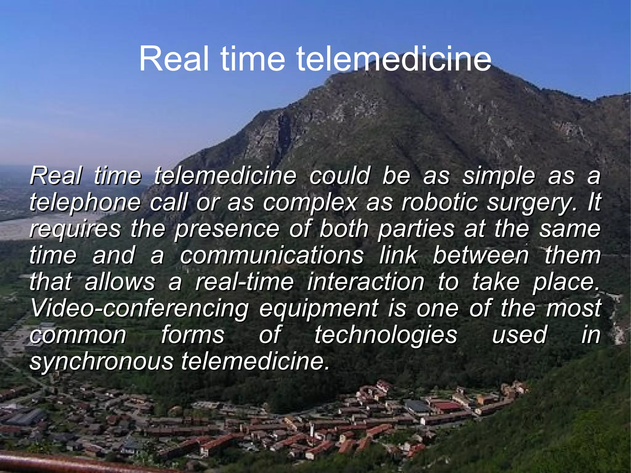 Real time telemedicine Real time telemedicine could be as simple as a telephone call or as complex as robotic surgery. It requires the presence of both parties at the same time and a communications link between them that allows a real-time interaction to take place. Video-conferencing equipment is one of the most common forms of technologies used in synchronous telemedicine.