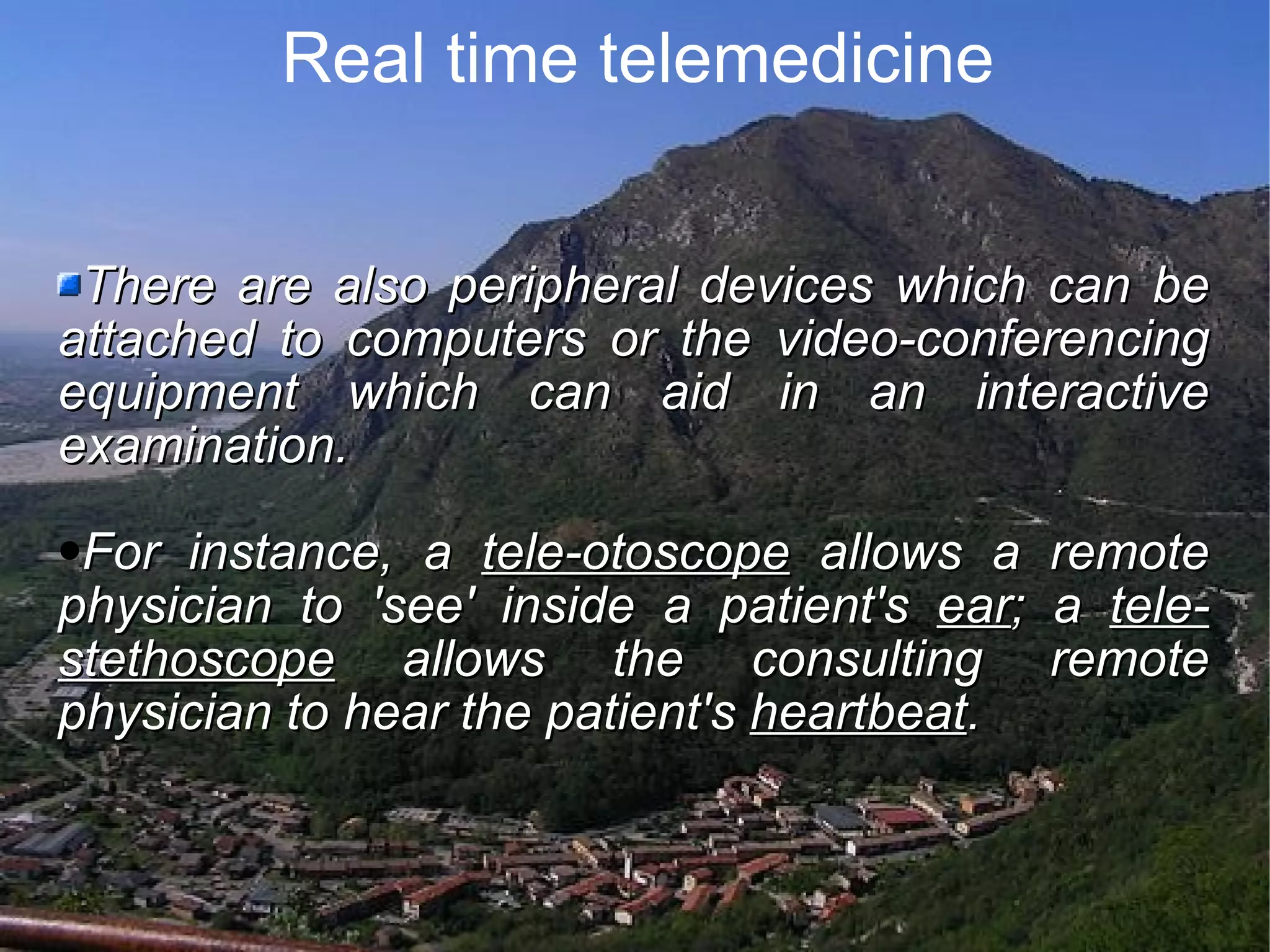 Real time telemedicine There are also peripheral devices which can be attached to computers or the video-conferencing equipment which can aid in an interactive examination. For instance, a tele-otoscope allows a remote physician to 'see' inside a patient's ear ; a tele-stethoscope allows the consulting remote physician to hear the patient's heartbeat .