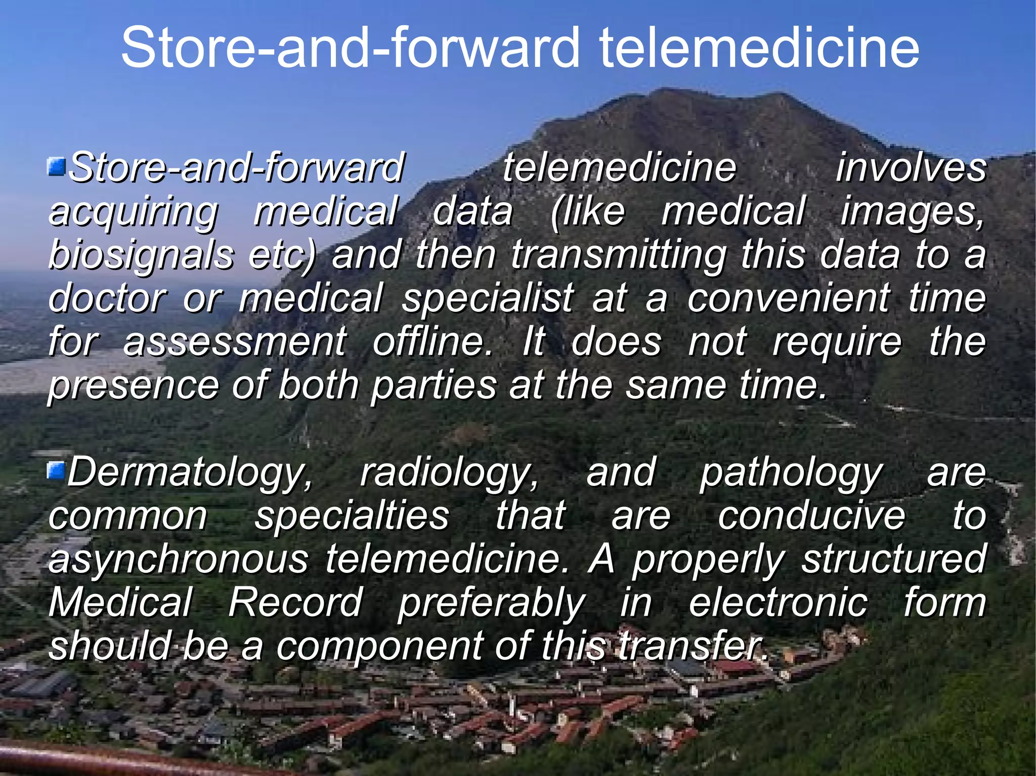 Store-and-forward telemedicine Store-and-forward telemedicine involves acquiring medical data (like medical images, biosignals etc) and then transmitting this data to a doctor or medical specialist at a convenient time for assessment offline. It does not require the presence of both parties at the same time. Dermatology, radiology, and pathology are common specialties that are conducive to asynchronous telemedicine. A properly structured Medical Record preferably in electronic form should be a component of this transfer.