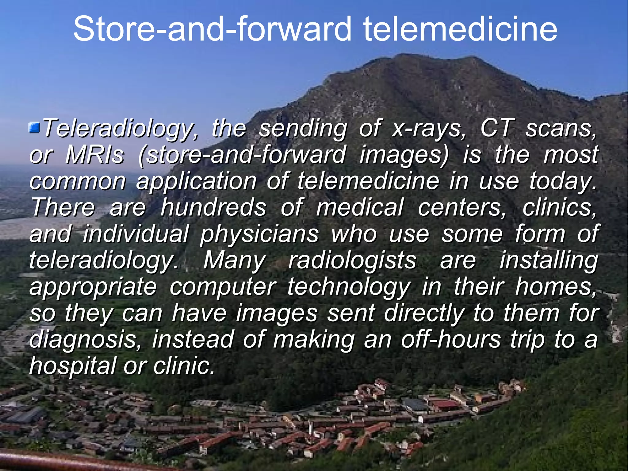 Store-and-forward telemedicine Teleradiology, the sending of x-rays, CT scans, or MRIs (store-and-forward images) is the most common application of telemedicine in use today. There are hundreds of medical centers, clinics, and individual physicians who use some form of teleradiology. Many radiologists are installing appropriate computer technology in their homes, so they can have images sent directly to them for diagnosis, instead of making an off-hours trip to a hospital or clinic.