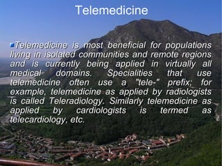 Telemedicine Telemedicine is most beneficial for populations living in isolated communities and remote regions and is currently being applied in virtually all medical domains. Specialities that use telemedicine often use a "tele-" prefix; for example, telemedicine as applied by radiologists is called Teleradiology. Similarly telemedicine as applied by cardiologists is termed as telecardiology, etc. 