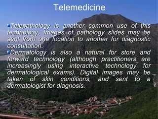 Telemedicine Telepathology is another common use of this technology. Images of pathology slides may be sent from one location to another for diagnostic consultation.  Dermatology is also a natural for store and forward technology (although practitioners are increasingly using interactive technology for dermatological exams). Digital images may be taken of skin conditions, and sent to a dermatologist for diagnosis. 