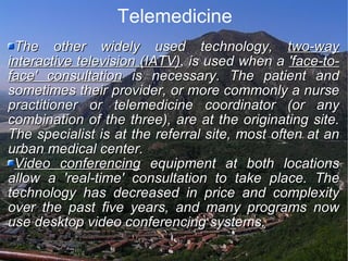 Telemedicine The other widely used technology,  two-way interactive television (IATV) , is used when a  'face-to-face' consultation  is necessary. The patient and sometimes their provider, or more commonly a nurse practitioner or telemedicine coordinator (or any combination of the three), are at the originating site. The specialist is at the referral site, most often at an urban medical center.  Video conferencing  equipment at both locations allow a 'real-time' consultation to take place. The technology has decreased in price and complexity over the past five years, and many programs now use desktop video conferencing systems.  