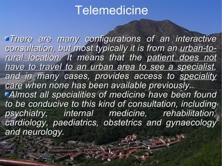 Telemedicine There are many configurations of an interactive consultation, but most typically it is from an  urban-to-rural location . It means that the  patient does not have to travel to an urban area to see a specialist , and in many cases, provides access to  speciality care  when none has been available previously.  Almost all specialities of medicine have been found to be conducive to this kind of consultation, including psychiatry, internal medicine, rehabilitation, cardiology, paediatrics, obstetrics and gynaecology and neurology. 